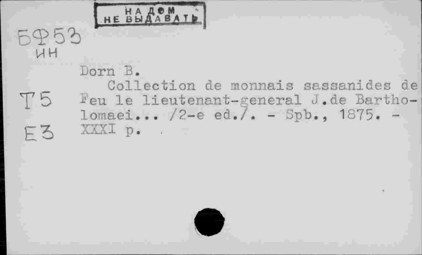 ﻿j НЕ ВЫ^^Т > !
5^523
ин
Dorn В.
_ Collection de monnaie sassanides de 'р b -‘•’eu le lieutenant-general J.de Bartho-lomaei... /2-е ed./. - Spb., 1875. -XXXI p. .